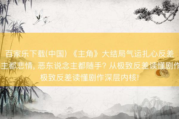 百家乐下载(中国) 《主角》大结局气运扎心反差: 善东说念主都悲情， 恶东说念主都随手? 从极致反差读懂剧作深层内核!