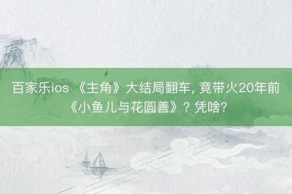 百家乐ios 《主角》大结局翻车, 竟带火20年前《小鱼儿与花圆善》? 凭啥?