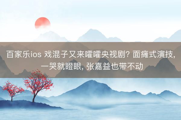 百家乐ios 戏混子又来嚯嚯央视剧? 面瘫式演技, 一哭就瞪眼, 张嘉益也带不动