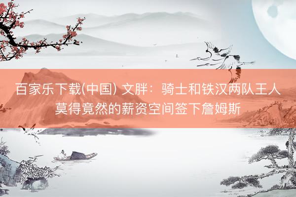 百家乐下载(中国) 文胖：骑士和铁汉两队王人莫得竟然的薪资空