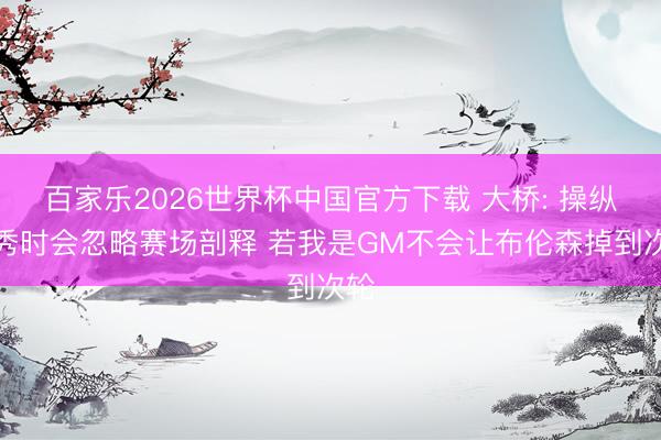 百家乐2026世界杯中国官方下载 大桥: 操纵选秀时会忽略赛场剖释 若我是GM不会让布伦森掉到次轮