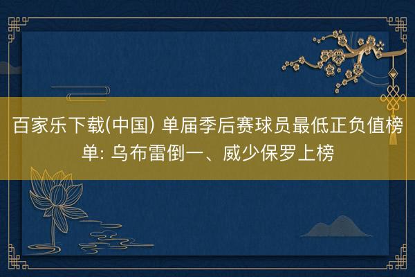 百家乐下载(中国) 单届季后赛球员最低正负值榜单: 乌布雷倒一、威少保罗上榜