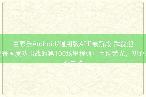 百家乐Android/通用版APP最新版 武磊迎来代表国度队出战的第100场里程碑:百场荣光,初心未改
