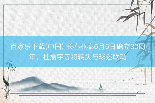 百家乐下载(中国) 长春亚泰6月6日确立30周年,杜震宇等将转头与球迷联动