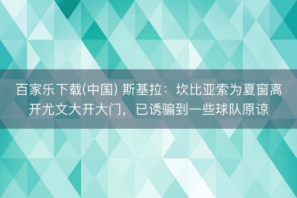 百家乐下载(中国) 斯基拉：坎比亚索为夏窗离开尤文大开大门，已诱骗到一些球队原谅