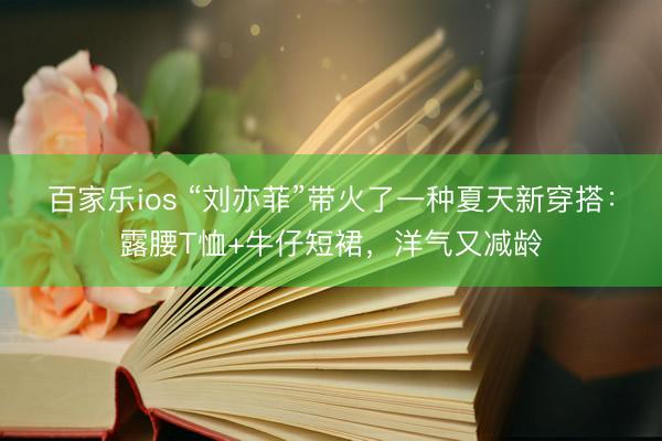 百家乐ios “刘亦菲”带火了一种夏天新穿搭:露腰T恤+牛仔短裙,洋气又减龄