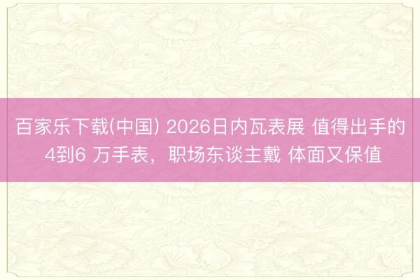 百家乐下载(中国) 2026日内瓦表展 值得出手的 4到6 万手表，职场东谈主戴 体面又保值