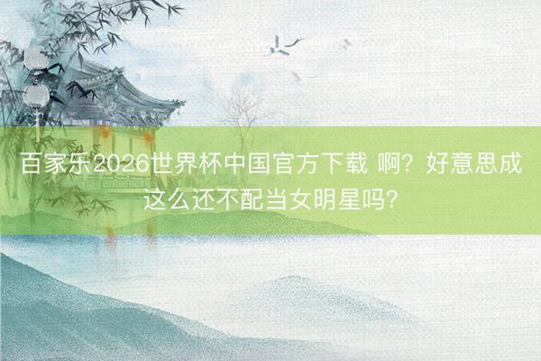 百家乐2026世界杯中国官方下载 啊？好意思成这么还不配当女明星吗？