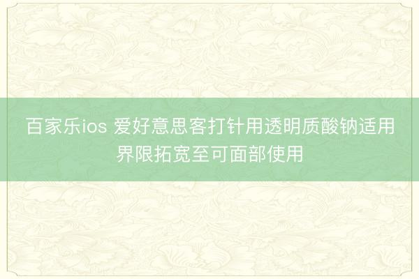 百家乐ios 爱好意思客打针用透明质酸钠适用界限拓宽至可面部使用