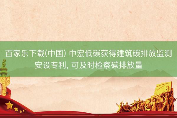 百家乐下载(中国) 中宏低碳获得建筑碳排放监测安设专利, 可及时检察碳排放量