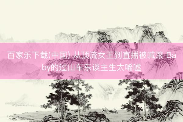 百家乐下载(中国) 从顶流女王到直播被喊滚 Baby的过山车东谈主生太唏嘘
