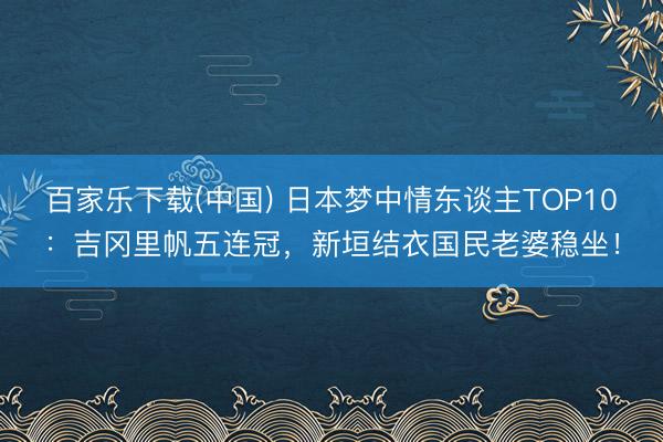 百家乐下载(中国) 日本梦中情东谈主TOP10：吉冈里帆五连冠，新垣结衣国民老婆稳坐！