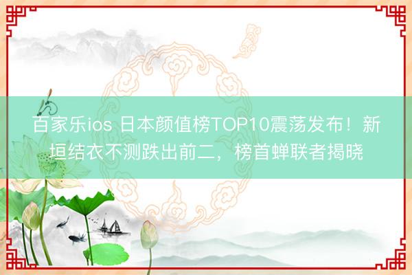 百家乐ios 日本颜值榜TOP10震荡发布！新垣结衣不测跌出前二，榜首蝉联者揭晓