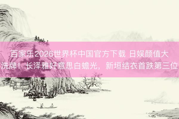 百家乐2026世界杯中国官方下载 日娱颜值大洗牌！长泽雅好意思白蟾光，新垣结衣首跌第三位