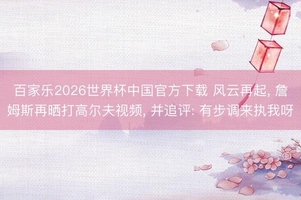 百家乐2026世界杯中国官方下载 风云再起， 詹姆斯再晒打高尔夫视频， 并追评: 有步调来执我呀