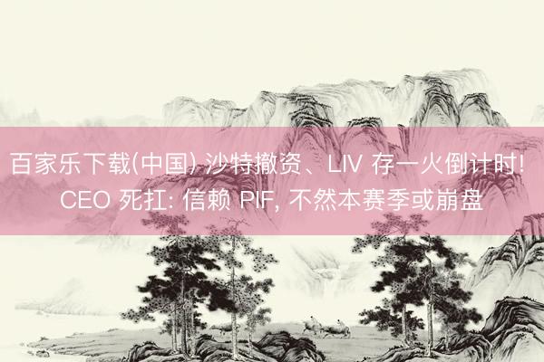 百家乐下载(中国) 沙特撤资、LIV 存一火倒计时! CEO 死扛: 信赖 PIF， 不然本赛季或崩盘