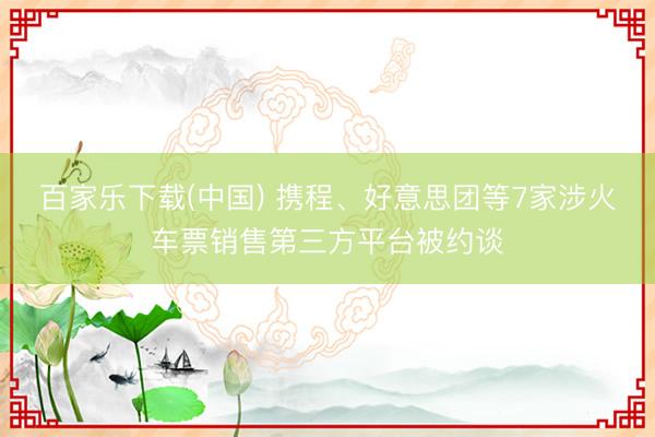 百家乐下载(中国) 携程、好意思团等7家涉火车票销售第三方平台被约谈
