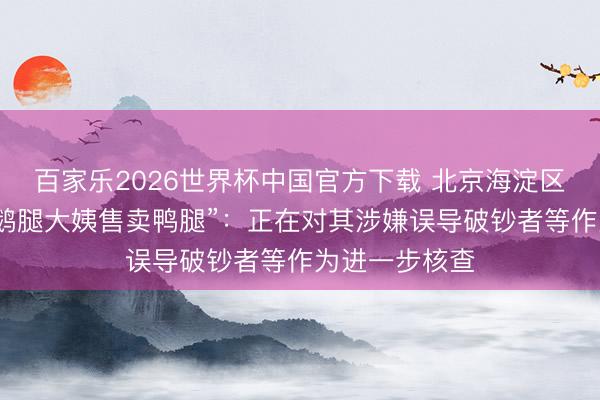 百家乐2026世界杯中国官方下载 北京海淀区市监局通报“鹅腿大姨售卖鸭腿”：正在对其涉嫌误导破钞者等作为进一步核查