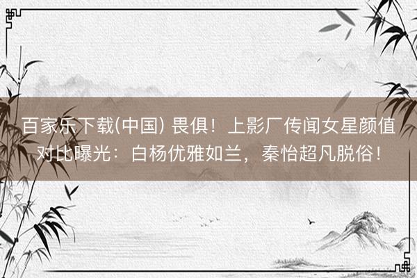 百家乐下载(中国) 畏俱!上影厂传闻女星颜值对比曝光:白杨优雅如兰,秦怡超凡脱俗!