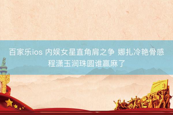 百家乐ios 内娱女星直角肩之争 娜扎冷艳骨感程潇玉润珠圆谁赢麻了