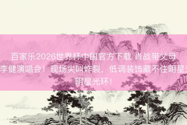 百家乐2026世界杯中国官方下载 肖战带父母现身李健演唱会！现场尖叫炸裂，低调装饰藏不住明星光环！