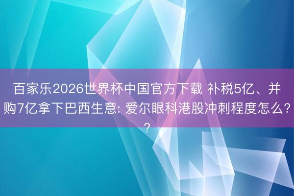百家乐2026世界杯中国官方下载 补税5亿、并购7亿拿下巴西生意: 爱尔眼科港股冲刺程度怎么?