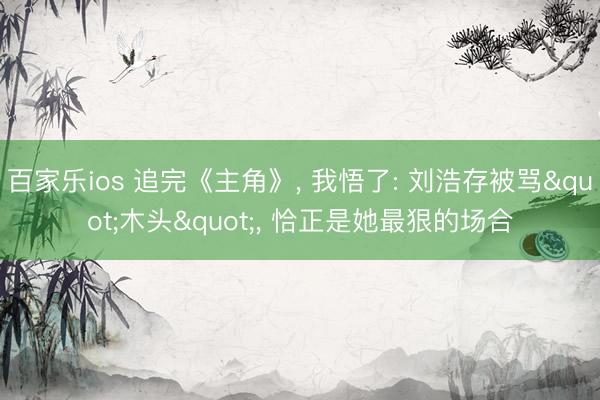百家乐ios 追完《主角》, 我悟了: 刘浩存被骂"木头", 恰正是她最狠的场合
