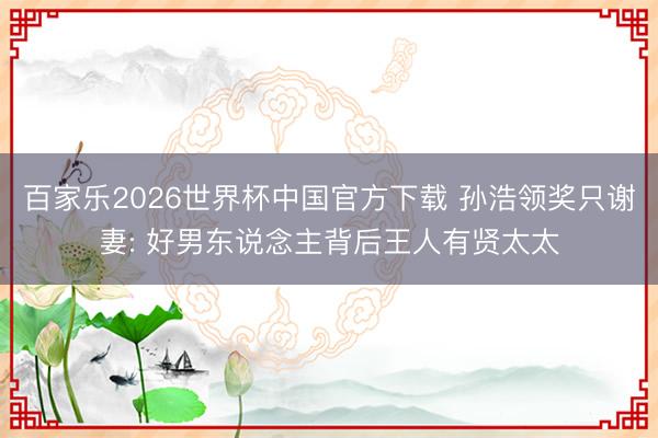 百家乐2026世界杯中国官方下载 孙浩领奖只谢妻: 好男东说念主背后王人有贤太太