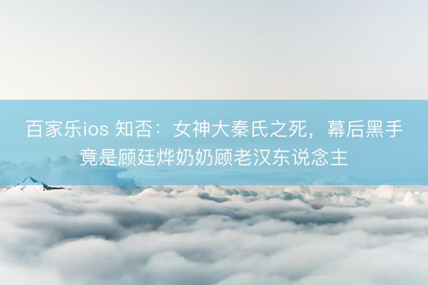 百家乐ios 知否：女神大秦氏之死，幕后黑手竟是顾廷烨奶奶顾老汉东说念主