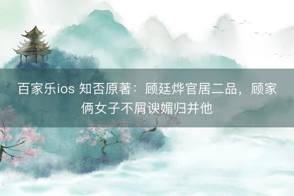百家乐ios 知否原著：顾廷烨官居二品，顾家俩女子不屑谀媚归并他