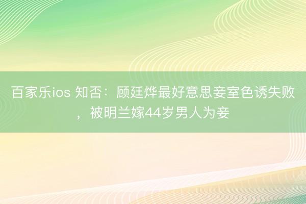 百家乐ios 知否：顾廷烨最好意思妾室色诱失败，被明兰嫁44岁男人为妾