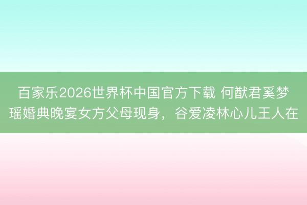 百家乐2026世界杯中国官方下载 何猷君奚梦瑶婚典晚宴女方父母现身，谷爱凌林心儿王人在