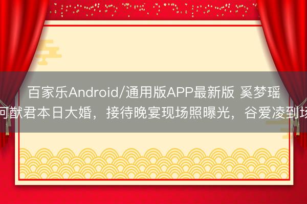 百家乐Android/通用版APP最新版 奚梦瑶何猷君本日大婚，接待晚宴现场照曝光，谷爱凌到场