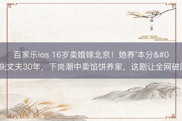 百家乐ios 16岁卖婚嫁北京！她养'本分'丈夫30年，下岗潮中卖馅饼养家，这剧让全网破防