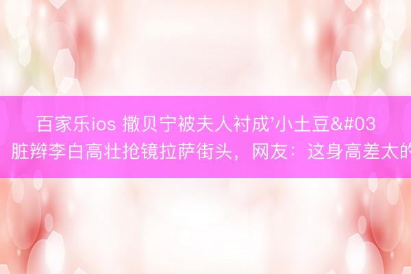 百家乐ios 撒贝宁被夫人衬成'小土豆'！脏辫李白高壮抢镜拉萨街头，网友：这身高差太的确