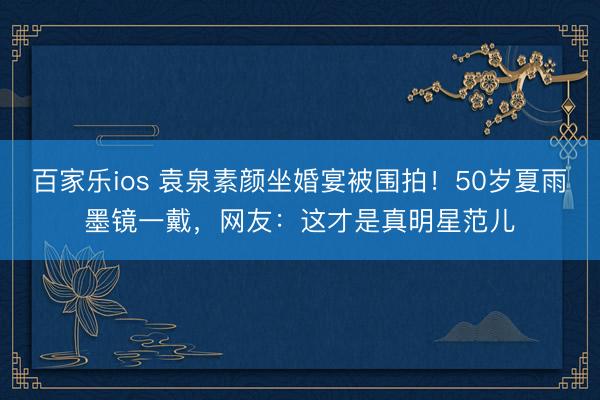 百家乐ios 袁泉素颜坐婚宴被围拍！50岁夏雨墨镜一戴，网友：这才是真明星范儿