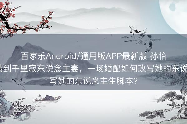 百家乐Android/通用版APP最新版 孙怡：从明媚青娥到千里寂东说念主妻，一场婚配如何改写她的东说念主生脚本？