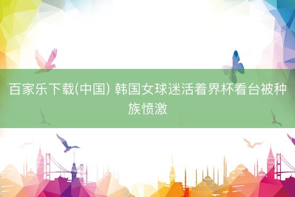 百家乐下载(中国) 韩国女球迷活着界杯看台被种族愤激
