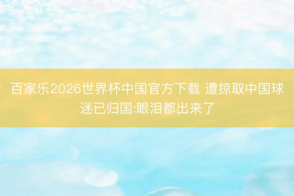 百家乐2026世界杯中国官方下载 遭掠取中国球迷已归国:眼泪都出来了
