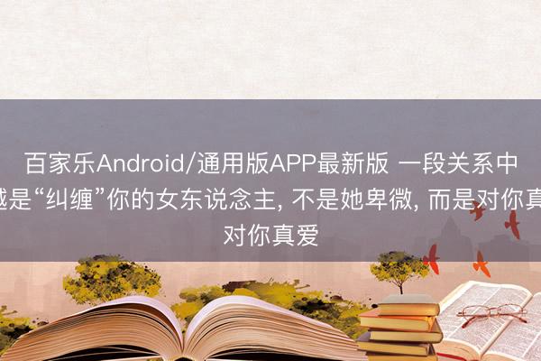 百家乐Android/通用版APP最新版 一段关系中, 越是“纠缠”你的女东说念主, 不是她卑微, 而是对你真爱