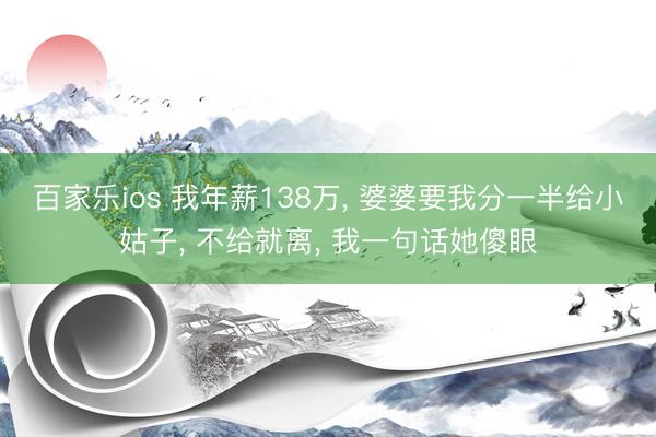 百家乐ios 我年薪138万, 婆婆要我分一半给小姑子, 不给就离, 我一句话她傻眼