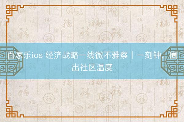 百家乐ios 经济战略一线微不雅察｜一刻钟，圈出社区温度