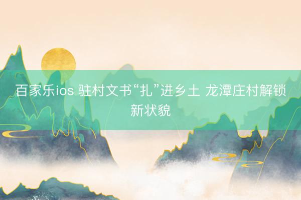 百家乐ios 驻村文书“扎”进乡土 龙潭庄村解锁新状貌