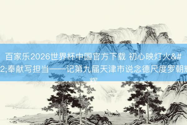 百家乐2026世界杯中国官方下载 初心映灯火 奉献写担当——记第九届天津市说念德尺度罗朝辉