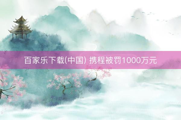 百家乐下载(中国) 携程被罚1000万元