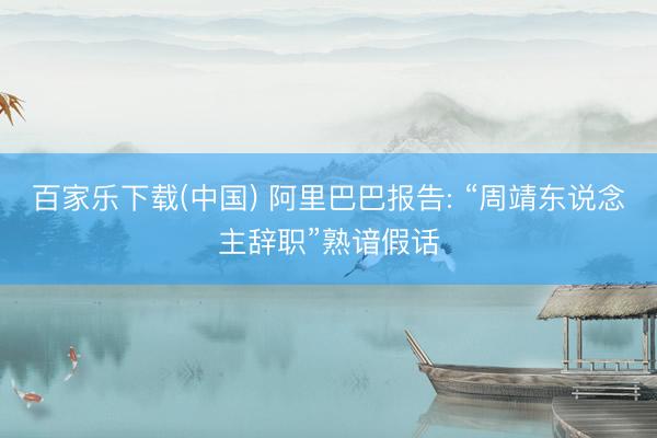 百家乐下载(中国) 阿里巴巴报告: “周靖东说念主辞职”熟谙假话