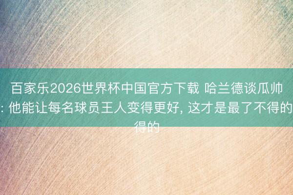百家乐2026世界杯中国官方下载 哈兰德谈瓜帅: 他能让每名球员王人变得更好, 这才是最了不得的