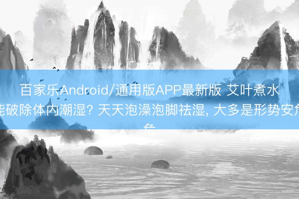 百家乐Android/通用版APP最新版 艾叶煮水能破除体内潮湿? 天天泡澡泡脚祛湿, 大多是形势安危