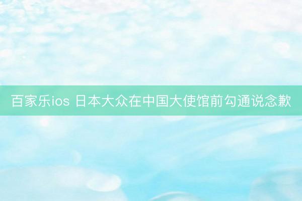 百家乐ios 日本大众在中国大使馆前勾通说念歉