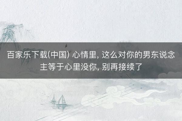 百家乐下载(中国) 心情里, 这么对你的男东说念主等于心里没你, 别再接续了
